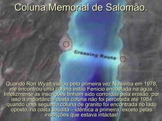 Coluna Memorial de Salomão.Coluna Memorial de Salomão.
Quando Ron Wyatt visitou pela primeira vez Nuweiba em 1978,Quando Ron Wyatt visitou pela primeira vez Nuweiba em 1978,
ele encontrou uma coluna estilo Fenício encostada na água.ele encontrou uma coluna estilo Fenício encostada na água.
Infelizmente as inscrições tinham sido corroídas pela erosão, porInfelizmente as inscrições tinham sido corroídas pela erosão, por
isso a importância desta coluna não foi percebida ate 1984isso a importância desta coluna não foi percebida ate 1984
quando uma segunda coluna de granito foi encontrada no ladoquando uma segunda coluna de granito foi encontrada no lado
oposto, na costa saudita – idêntica a primeira, exceto pelasoposto, na costa saudita – idêntica a primeira, exceto pelas
inscrições que estava intáctas!inscrições que estava intáctas!
 