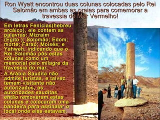 Ron Wyatt encontrou duas colunas colocadas pelo ReiRon Wyatt encontrou duas colunas colocadas pelo Rei
Salomão em ambas as praias para comemorar aSalomão em ambas as praias para comemorar a
travessia do Mar Vermelho!travessia do Mar Vermelho!
Em letras Fenícias(hebreuEm letras Fenícias(hebreu
arcáico), ele contem asarcáico), ele contem as
palavras: Mizraimpalavras: Mizraim
(Egito ); Solomão; Edom;(Egito ); Solomão; Edom;
morte; Faraó; Moisés; emorte; Faraó; Moisés; e
Yahweh, indicando que oYahweh, indicando que o
Rei Salomão pôs estasRei Salomão pôs estas
colunas como umcolunas como um
memorial pelo milagre damemorial pelo milagre da
travessia do mar.travessia do mar.
A Arábia Saudita nãoA Arábia Saudita não
admite turistas, e talvezadmite turistas, e talvez
temem visitante nãotemem visitante não
autorizados, asautorizados, as
autoridades sauditasautoridades sauditas
então removeram estasentão removeram estas
colunas e colocaram umacolunas e colocaram uma
bandeira para assinalar obandeira para assinalar o
local onde elas estavam.local onde elas estavam.
 