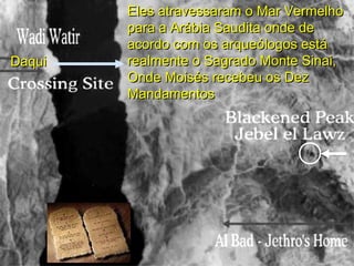 DaquiDaqui
Eles atravessaram o Mar VermelhoEles atravessaram o Mar Vermelho
para a Arábia Saudita onde depara a Arábia Saudita onde de
acordo com os arqueólogos estáacordo com os arqueólogos está
realmente o Sagrado Monte Sinai,realmente o Sagrado Monte Sinai,
Onde Moisés recebeu os DezOnde Moisés recebeu os Dez
MandamentosMandamentos
 