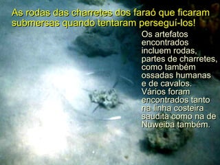 As rodas das charretes dos faraó que ficaramAs rodas das charretes dos faraó que ficaram
submersas quando tentaram perseguí-los!submersas quando tentaram perseguí-los!
Os artefatosOs artefatos
encontradosencontrados
incluem rodas,incluem rodas,
partes de charretes,partes de charretes,
como tambémcomo também
ossadas humanasossadas humanas
e de cavalos.e de cavalos.
Vários foramVários foram
encontrados tantoencontrados tanto
na linha costeirana linha costeira
saudita como na desaudita como na de
Nuweiba também.Nuweiba também.
 
