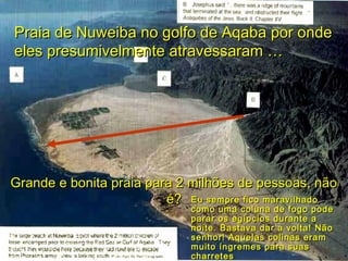 Praia de Nuweiba no golfo de Aqaba por ondePraia de Nuweiba no golfo de Aqaba por onde
eles presumivelmente atravessaram …eles presumivelmente atravessaram …
Grande e bonita praia para 2 milhões de pessoas, nãoGrande e bonita praia para 2 milhões de pessoas, não
é?é? Eu sempre fico maravilhadoEu sempre fico maravilhado
como uma coluna de fogo podecomo uma coluna de fogo pode
parar os egípcios durante aparar os egípcios durante a
noite. Bastava dar a volta! Nãonoite. Bastava dar a volta! Não
senhor! Aquelas colinas eramsenhor! Aquelas colinas eram
muito íngremes para suasmuito íngremes para suas
charretescharretes
 