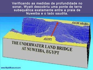Verificando as medidas de profundidade no
sonar, Wyatt descobriu uma ponte de terra
subaquática exatamente entre a praia de
Nuweiba e o lado saudita.
 