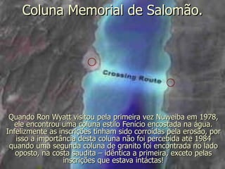 Coluna Memorial de Salomão.




 Quando Ron Wyatt visitou pela primeira vez Nuweiba em 1978,
  ele encontrou uma coluna estilo Fenício encostada na água.
Infelizmente as inscrições tinham sido corroídas pela erosão, por
   isso a importância desta coluna não foi percebida ate 1984
 quando uma segunda coluna de granito foi encontrada no lado
   oposto, na costa saudita – idêntica a primeira, exceto pelas
                  inscrições que estava intáctas!
 