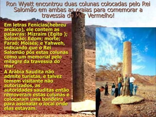 Ron Wyatt encontrou duas colunas colocadas pelo Rei
  Salomão em ambas as praias para comemorar a
            travessia do Mar Vermelho!
Em letras Fenícias(hebreu
arcáico), ele contem as
palavras: Mizraim (Egito );
Solomão; Edom; morte;
Faraó; Moisés; e Yahweh,
indicando que o Rei
Salomão pôs estas colunas
como um memorial pelo
milagre da travessia do
mar.
A Arábia Saudita não
admite turistas, e talvez
temem visitante não
autorizados, as
autoridades sauditas então
removeram estas colunas e
colocaram uma bandeira
para assinalar o local onde
elas estavam.
 