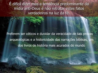 É difícil dizer mas a tendência predominante da
    mídia anti-Deus é não retratar estes fatos
               verdadeiros na luz da fé.




Preferem ser céticos e duvidar da veracidade de tais provas
  arqueológicas e a historicidade das narrações bíblicas, um
       dos livros de história mais acurados do mundo
 