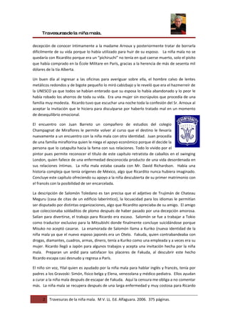 Travesurasde la niña mala.

decepción de conocer íntimamente a la madame Arnoux y posteriormente tratar de borrarla
difícilmente de su vida porque lo había utilizado para huir de su esposo. La niña mala no se
quedaría con Ricardito porque era un “pichiruchi” no tenía en qué caerse muerto, solo el pisito
que había comprado en la École Militare en París, gracias a la herencia de más de sesenta mil
dólares de la tía Alberta.

Un buen día al ingresar a las oficinas para averiguar sobre ella, el hombre calvo de lentes
metálicos redondos y de bigote pequeño lo miró cabizbajo y le reveló que era el hazmerreír de
la UNESCO ya que todos se habían enterado que su esposa lo había abandonado y lo peor le
había robado los ahorros de toda su vida. Era una mujer sin escrúpulos que procedía de una
familia muy modesta. Ricardo tuvo que escuchar una noche toda la confesión del Sr. Arnoux al
aceptar la invitación que le hiciera para disculparse por haberlo tratado mal en un momento
de desequilibrio emocional.

El encuentro con Juan Barreto un compañero de estudios del colegio
Champagnat de Miraflores le permite volver al curso que el destino le llevaría
nuevamente a un encuentro con la niña mala con otra identidad. Juan procedía
de una familia miraflorina quien le niega el apoyo económico porque él decide la
persona que lo catapulta hacia la fama con sus relaciones. Todo lo vivido por el
pintor pues permite reconocer el título de este capítulo retratista de caballos en el swinging
London, quien fallece de una enfermedad desconocida producto de una vida desordenada en
sus relaciones íntimas. La niña mala estaba casada con Mr. David Richardson. Había una
historia compleja que tenía orígenes de México, algo que Ricardito nunca hubiera imaginado.
Concluye este capítulo ofreciendo su apoyo a la niña descubierta de su primer matrimonio con
el francés con la posibilidad de ser encarcelada.

La descripción de Salomón Toledano es tan precisa que el adjetivo de Trujimán de Chateau
Meguru (casa de citas de un edificio laberíntico), la locuacidad para los idiomas le permitían
ser disputado por distintas organizaciones, algo que Ricardito apreciaba de su amigo. El amigo
que coleccionaba soldaditos de plomo después de haber pasado por una decepción amorosa.
Salían para divertirse, el trabajo para Ricardo era escaso. Salomón se fue a trabajar a Tokio
como traductor exclusivo para la Mitsubishi donde finalmente concluye suicidándose porque
Misuko no aceptó casarse. La enamorada de Salomón llama a Kuriko (nueva identidad de la
niña mala ya que el nuevo esposo japonés era un Otelo. Fakuda, quien contrabandeaba con
drogas, diamantes, cuadros, armas, dinero, tenía a Kuriko como una empleada y a veces era su
mujer. Ricardo llegó a Japón para algunos trabajos y acepta una invitación hecha por la niña
mala. Preparan un ardid para satisfacer los placeres de Fakuda, al descubrir este hecho
Ricardo escapa casi desnudo y regresa a París.

El niño sin voz, Yilal quien es ayudado por la niña mala para hablar inglés y francés, tenía por
padres a los Gravoski: Simón, físico belga y Elena, venezolana y médico pediatra. Ellos ayudan
a curar a la niña mala después de escapar de Fakuda. Aquí la censura me obliga a no comentar
más. La niña mala se recupera después de una larga enfermedad y muy costosa para Ricardo


      2   Travesuras de la niña mala. M V. LL. Ed. Alfaguara. 2006. 375 páginas.
 