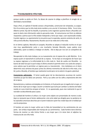 Travesurasde la niña mala.

porque vende su pisito en París. Su deseo de casarse lo obliga a planificar el arreglo de su
identidad y nacionalidad.

Viaja a Perú, el capítulo VI donde conoce a Arquímedes, constructor de rompeolas, su suegro.
Por él se entera que la niña mala tenía nombre y era una de 11 hermanos: Otilia. Ya en Lima,
Alberto Lamiel, hijo del tío Ataúlfo, le presenta a otro ingeniero quienes llevan a Ricardito con
quien le daría más información sobre la peruanita mala. Al comunicarse con París no obtiene
respuestas y piensa que la niña estaba trabajando y tenía que viajar, cuan equivocado estaba.
Cuando regresa a su apartamento la encuentra que lo esperaba, parecía contenta de verlo, la
niña ya tenía 48 años. Nuevamente, Ricardo cae en las redes de la niña mala.

En el último capítulo, Marcella en Lavapiés, Ricardito se adapta al reducido recinto en el que
vive muy apaciblemente junto a una muchacha llamada Marcella, cuyos padres eran
adinerados, quien se dedica a trabajar en diseño. Ella lo deja por irse con un compañero de
trabajo.

Recuperada la niña mala trabaja y se va nuevamente con el esposo de su jefe Martine. Es la
esposa quien al reprocharle la actitud de su esposa. Ya los hijos se encargarían de hacer que
su esposo regresara y la enfermedad de la niña mala la llevó de vuelta con Ricardito. Lo
bueno de todo fue que lo que le deja el último amante le permite tener una casita de campo y
unos valores que le permitían un ingreso para su manutención. Una metástasis en el útero
determinó unas semanas de pasar juntos los últimos momentos de vida de la niña mala, a los
62, junto a Ricardo, el hombre que realmente la amó pero no lo valoró ni lo gozó a plenitud.

Comentarios adicionales. El lector puede gozar de las descripciones acuciosas de nuestro
novelista ya que los datos son precisos: París y sus calles con los cafés y expresiones del arte
de la época.

Romanticismo y realismo entretejidos en la historia, la frustración por el engaño de la mujer, el
drama de la mujer que se niega a asumir un destino que lucha por cambiar su destino de haber
nacido en cuna misérrima atrapan al lector. Si es apasionado, pues vive realmente lo que el
narrador va describiendo paso a paso.

La crueldad del hombre al utilizar a la mujer como objeto son presentados de manera cruda.
Aquí es necesario que el lector adolescente o de corta edad sea dirigido para no perderse en
los episodios amorosos descritos por el joven traductor quien fue criado lejos de la maldad por
una tía prejuiciosa.

El hombre así como la mujer sufren por la falta de honestidad en los sentimientos de una
parte. Son ambos responsables del manejo de sus sentimientos. Cada hombre tiene distintas
formas de mostrar su vida íntima frente a una mujer que sí le viene bien el adjetivo las
travesuras de una niña mala.




      3   Travesuras de la niña mala. M V. LL. Ed. Alfaguara. 2006. 375 páginas.
 