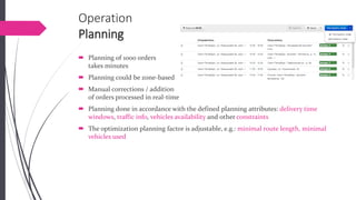 OperationPlanning 
Planning of 1000 orderstakes minutes 
Planning could be zone-based 
Manual corrections / additionof orders processed in real-time 
Planning done in accordance with the defined planning attributes: delivery time windows, traffic info, vehicles availability and other constraints 
The optimization planning factor is adjustable, e.g.: minimal route length, minimal vehicles used  