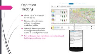 OperationTracking 
Driver`s plan available on mobile device 
Plan execution progressand geo-coordinates tracked on mobile 
Operator sees the progressof daily plan execution and alarms in case of plan violation 
New orders and plan corrections can be introduced by the operator in real-time  