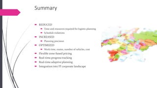 Summary 
REDUCED 
Timeand resources required for logistic planning 
Schedule violations 
INCREASED 
Planning precision 
OPTIMIZED 
Work time, routes, number of vehicles, cost 
Flexible zone-based pricing 
Real-time progress tracking 
Real-time adaptive planning 
Integration into IT corporate landscape  