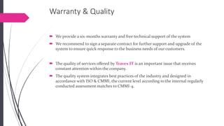 Warranty & Quality 
We provide a six-months warranty and free technical support of the system 
We recommend to sign a separate contract for further support and upgrade of the system to ensure quick response to the business needs of our customers. 
The quality of services offered by Travex ITis an important issue that receives constant attention within the company. 
The quality system integrates best practices of the industry and designed in accordance with ISO & CMMI, the current level according to the internal regularly conducted assessment matches to CMMI-4.  