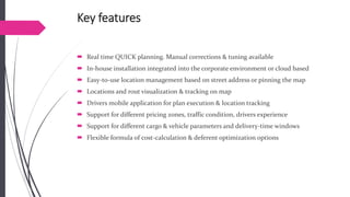 Key features 
Real time QUICK planning. Manual corrections & tuning available 
In-house installation integrated into the corporate environment or cloud based 
Easy-to-use location managementbased on street address or pinning the map 
Locations and rout visualization & tracking on map 
Drivers mobile application for plan execution & location tracking 
Support for different pricing zones, traffic condition, drivers experience 
Support for different cargo & vehicle parameters and delivery-time windows 
Flexible formula of cost-calculation & deferent optimization options  