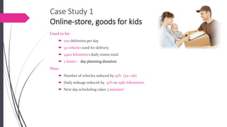 Case Study 1Online-store, goods for kids 
Used to be: 
700 deliveries per day 
32 vehiclesused for delivery 
4400 kilometersdaily routes total 
2 hours –day planning duration 
Now: 
Number of vehicles reduced by 19% (32->26) 
Daily mileage reduced by 32%to 2987 kilometers 
Next day scheduling takes 3 minutes!  