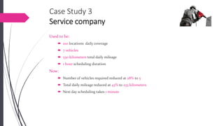 Case Study 3Service company 
Used to be: 
100 locations daily coverage 
7 vehicles 
530 kilometerstotal daily mileage 
1 hourscheduling duration 
Now: 
Number of vehicles required reduced at 28% to 5 
Total daily mileage reduced at 43%to 233 kilometers 
Next day scheduling takes 1 minute  