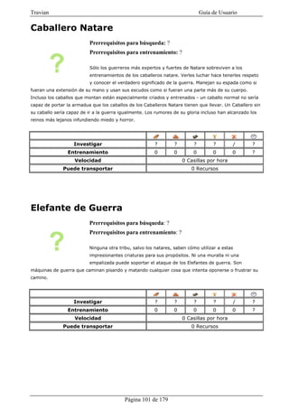 Travian                                                                       Guía de Usuario

Caballero Natare
                          Prerrequisitos para búsqueda: ?
                          Prerrequisitos para entrenamiento: ?

                          Sólo los guerreros más expertos y fuertes de Natare sobreviven a los
                          entrenamientos de los caballeros natare. Verles luchar hace tenerles respeto
                          y conocer el verdadero significado de la guerra. Manejan su espada como si
fueran una extensión de su mano y usan sus escudos como si fueran una parte más de su cuerpo.
Incluso los caballos que montan están especialmente criados y entrenados - un caballo normal no sería
capaz de portar la armadua que los caballos de los Caballeros Natare tienen que llevar. Un Caballero sin
su caballo sería capaz de ir a la guerra igualmente. Los rumores de su gloria incluso han alcanzado los
reinos más lejanos infundiendo miedo y horror.




                   Investigar                           ?        ?        ?        ?        /        ?
                Entrenamiento                           0        0        0        0        0        ?
                    Velocidad                                        0 Casillas por hora
              Puede transportar                                          0 Recursos




Elefante de Guerra
                          Prerrequisitos para búsqueda: ?
                          Prerrequisitos para entrenamiento: ?

                          Ninguna otra tribu, salvo los natares, saben cómo utilizar a estas
                          impresionantes criaturas para sus propósitos. Ni una muralla ni una
                          empalizada puede soportar el ataque de los Elefantes de guerra. Son
máquinas de guerra que caminan pisando y matando cualquier cosa que intenta oponerse o frustrar su
camino.




                   Investigar                           ?        ?        ?        ?        /        ?
                Entrenamiento                           0        0        0        0        0        ?
                    Velocidad                                        0 Casillas por hora
              Puede transportar                                          0 Recursos




                                          Página 101 de 179
 