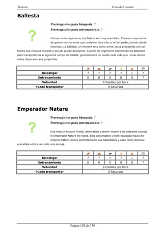 Travian                                                                     Guía de Usuario

Ballesta
                          Prerrequisitos para búsqueda: ?
                          Prerrequisitos para entrenamiento: ?

                          Incluso como ingenieros, los Natare son muy acertados. Crearon maquinaria
                          de guerra mucho antes que cualquier otra tribu y la han perfeccionado desde
                          entonces. La ballesta, un enorme arco como arma, lanza proyectiles con tal
fuerza que ninguna muralla o escudo puede desviarlos. Cuando los ingenieros desmontan las Ballestas
para transportarlas al siguiente campo de batalla, generalmente no queda nada más que ruinas donde
antes dispararon sus proyectiles.




                   Investigar                         ?        ?        ?        ?       /        ?
                Entrenamiento                         0        0        0        0       0        ?
                    Velocidad                                      0 Casillas por hora
              Puede transportar                                        0 Recursos




Emperador Natare
                          Prerrequisitos para búsqueda: ?
                          Prerrequisitos para entrenamiento: ?

                          Una mezcla de puro miedo, admiración y temor mueve a los aldeanos cuando
                          el Emperador Natare les habla. Esta abrumadora y bien equipada figura del
                          imperio Natare conoce perfectamente sus habilidades y sabe cómo dominar
una aldea entera con sólo una arenga.




                   Investigar                         ?        ?        ?        ?       /        ?
                Entrenamiento                         0        0        0        0       0        ?
                    Velocidad                                      0 Casillas por hora
              Puede transportar                                        0 Recursos




                                         Página 102 de 179
 