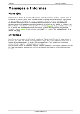 Travian                                                                    Guía de Usuario


Mensajes e Informes
Mensajes
Haciendo clic en el icono de mensajes, situado en el circulo de la derecha del menú superior, (icono de
la derecha, en amarillo cuando tienes mensajes sin leer) accederás al área de mensajes, donde podrás
ver tus mensajes, borrarlos, escribir nuevos mensajes, o archivarlos (si tienes activado el Plus).
Los Mensajes del juego(IGMs) es un sistema de mensajes ofrecido por Travian que te permitirá
comunicarte con otros jugadores. Sólo tienes que escribir el nombre del otro jugador en "recipient", un
título en "Topic" y el contenido del mensaje (¡ten en cuenta las Reglas!). Después sólo tienes que hacer
clic en "Enviar" y el mensaje se enviará al otro jugador. Si tienes derechos también podrás enviar
mensajes a toda tu alianza simplemente escribiendo [ally] en "recipient" (no escribas [nombre de tu
alianza] sólo [ally]).


Informes
Los Informes son mensajes con información enviados por Travian para informarte de lo que sucede en
tu cuenta, p.e. si has sido atacado por otro jugador o si algún otro jugador te ha enviado refuerzos. El
símbolo de informes aparecerá en verde si hay informes sin leer, y está situado en el circulo de la
derecha del menú superior, a la izquierda del de mensajes.
Sólo recibirás el informe de una batalla completo si eres el defensor o si has matado al menos el 25% de
las tropas enemigas con tu ataque. Los informes de refuerzos sólo muestran el número de tus tropas
muertas.




                                          Página 114 de 179
 