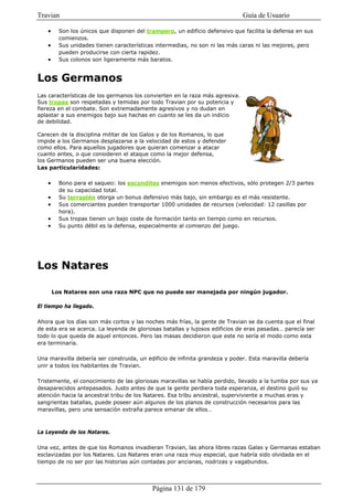 Travian                                                                       Guía de Usuario

    •     Son los únicos que disponen del trampero, un edificio defensivo que facilita la defensa en sus
          comienzos.
    •     Sus unidades tienen características intermedias, no son ni las más caras ni las mejores, pero
          pueden producirse con cierta rapidez.
    •     Sus colonos son ligeramente más baratos.


Los Germanos
Las características de los germanos los convierten en la raza más agresiva.
Sus tropas son respetadas y temidas por todo Travian por su potencia y
fiereza en el combate. Son extremadamente agresivos y no dudan en
aplastar a sus enemigos bajo sus hachas en cuanto se les da un indicio
de debilidad.

Carecen de la disciplina militar de los Galos y de los Romanos, lo que
impide a los Germanos desplazarse a la velocidad de estos y defender
como ellos. Para aquellos jugadores que quieran comenzar a atacar
cuanto antes, o que consideren el ataque como la mejor defensa,
los Germanos pueden ser una buena elección.
Las particularidades:

    •     Bono para el saqueo: los escondites enemigos son menos efectivos, sólo protegen 2/3 partes
          de su capacidad total.
    •     Su terraplén otorga un bonus defensivo más bajo, sin embargo es el más resistente.
    •     Sus comerciantes pueden transportar 1000 unidades de recursos (velocidad: 12 casillas por
          hora).
    •     Sus tropas tienen un bajo coste de formación tanto en tiempo como en recursos.
    •     Su punto débil es la defensa, especialmente al comienzo del juego.




Los Natares

        Los Natares son una raza NPC que no puede ser manejada por ningún jugador.

El tiempo ha llegado.

Ahora que los días son más cortos y las noches más frías, la gente de Travian se da cuenta que el final
de esta era se acerca. La leyenda de gloriosas batallas y lujosos edificios de eras pasadas… parecía ser
todo lo que queda de aquel entonces. Pero las masas decidieron que este no sería el modo como esta
era terminaría.

Una maravilla debería ser construida, un edificio de infinita grandeza y poder. Esta maravilla debería
unir a todos los habitantes de Travian.

Tristemente, el conocimiento de las gloriosas maravillas se había perdido, llevado a la tumba por sus ya
desaparecidos antepasados. Justo antes de que la gente perdiera toda esperanza, el destino guió su
atención hacia la ancestral tribu de los Natares. Esa tribu ancestral, superviviente a muchas eras y
sangrientas batallas, puede poseer aún algunos de los planos de construcción necesarios para las
maravillas, pero una sensación extraña parece emanar de ellos…



La Leyenda de los Natares.

Una vez, antes de que los Romanos invadieran Travian, las ahora libres razas Galas y Germanas estaban
esclavizadas por los Natares. Los Natares eran una raza muy especial, que habría sido olvidada en el
tiempo de no ser por las historias aún contadas por ancianas, nodrizas y vagabundos.




                                            Página 131 de 179
 