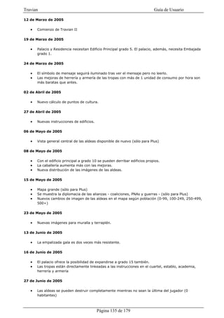 Travian                                                                      Guía de Usuario

12 de Marzo de 2005

   •   Comienzo de Travian II

19 de Marzo de 2005

   •   Palacio y Residencia necesitan Edificio Principal grado 5. El palacio, además, necesita Embajada
       grado 1.

24 de Marzo de 2005

   •   El símbolo de mensaje seguirá iluminado tras ver el mensaje pero no leerlo.
   •   Las mejoras de herrería y armería de las tropas con más de 1 unidad de consumo por hora son
       más baratas que antes.

02 de Abril de 2005

   •   Nuevo cálculo de puntos de cultura.

27 de Abril de 2005

   •   Nuevas instrucciones de edificios.

06 de Mayo de 2005

   •   Vista general central de las aldeas disponible de nuevo (sólo para Plus)

08 de Mayo de 2005

   •   Con el edificio principal a grado 10 se pueden derribar edificios propios.
   •   La caballería aumenta más con las mejoras.
   •   Nueva distribución de las imágenes de las aldeas.

15 de Mayo de 2005

   •   Mapa grande (sólo para Plus)
   •   Se muestra la diplomacia de las alianzas - coaliciones, PNAs y guerras - (sólo para Plus)
   •   Nuevos cambios de imagen de las aldeas en el mapa según población (0-99, 100-249, 250-499,
       500+)

23 de Mayo de 2005

   •   Nuevas imágenes para muralla y terraplén.

13 de Junio de 2005

   •   La empalizada gala es dos veces más resistente.

16 de Junio de 2005

   •   El palacio ofrece la posibilidad de expandirse a grado 15 también.
   •   Las tropas están directamente linkeadas a las instrucciones en el cuartel, establo, academia,
       herrería y armería

27 de Junio de 2005

   •   Las aldeas se pueden destruir completamente mientras no sean la última del jugador (0
       habitantes)



                                            Página 135 de 179
 