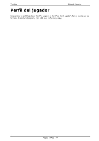 Travian                                                                         Guía de Usuario


Perfil del jugador
Para cambiar tu perfil haz clic en "Perfil" y luego en el "Perfil" de "Perfil jugador". Ten en cuenta que los
formatos de escritura tales como html o bb-code no funcionan aquí.




                                            Página 149 de 179
 