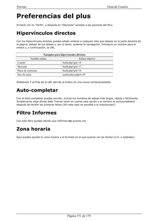 Travian                                                                       Guía de Usuario


Preferencias del plus
Al hacer clic en "Perfil", y después en "Opciones" accedes a las opciones del Plus.


Hipervínculos directos
Con los Hipervínculos directos puedes añadir enlaces a cualquier sitio que desees en la parte derecha de
la página, debajo de tus aldeas y, por lo tanto, acelerar la navegación. Introduce un nombre para el
enlace y, a continuación, la URL.


                       Ejemplos para hipervínculos directos
            Nombre enlace                            Enlace objetivo
Cuartel                                build.php?gid=19
Mercado                                build.php?gid=17
Plaza de reuniones                     build.php?gid=16
bloc de notas                          nachrichten.php?t=4*

Añadiendo * al final de la URL abrirás el enlace en una nueva ventana/pestaña.


Auto-completar
Con el Auto-completar puedes escribir, incluso los nombres de aldeas más largos, rápida y fácilmente.
Simplemente elige dónde debe Travian tener en cuenta esta opción y el nombre se autocompletará
después de teclear las primeras letras (¡En este caso es sensible a la mayúsculas!).


Filtro Informes
Con este filtro puedes decidir que informes no quieres ver.


Zona horaria
Aquí puedes ajustar tu zona horaria y el formato en el que quieres ver las fechas (U.S. o estándar).




                                           Página 151 de 179
 