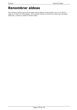 Travian                                                                       Guía de Usuario


Renombrar aldeas
Para cambiar el nombre que tiene una aldea, elige la aldea en el lado derecho, haz clic en "Perfil" y
luego en el "Perfil" de "Perfil jugador". Ahí te permite cambiar el nombre de la aldea, para ello debes
seleccionar y rellenar la casilla de "Nombre aldea:".




                                           Página 152 de 179
 