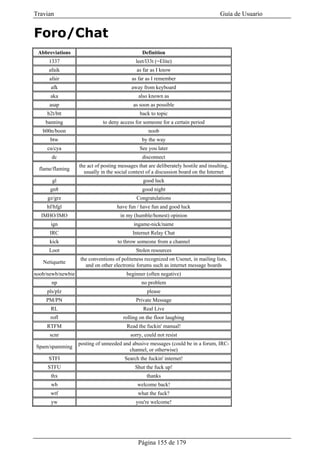 Travian                                                                                Guía de Usuario


Foro/Chat
 Abbreviations                                   Definition
      1337                                    leet/l33t (=Elite)
      afaik                                   as far as I know
      afair                                 as far as I remember
       afk                                  away from keyboard
      aka                                      also known as
      asap                                   as soon as possible
     b2t/btt                                    back to topic
    banning                   to deny access for someone for a certain period
   b00n/boon                                        noob
      btw                                        by the way
     cu/cya                                     See you later
       dc                                        disconnect
                   the act of posting messages that are deliberately hostile and insulting,
  flame/flaming
                     usually in the social context of a discussion board on the Internet
       gl                                        good luck
      gn8                                        good night
     gz/grz                                   Congratulations
     hf/hfgl                         have fun / have fun and good luck
  IMHO/IMO                            in my (humble/honest) opinion
       ign                                   ingame-nick/name
      IRC                                   Internet Relay Chat
      kick                           to throw someone from a channel
      Loot                                    Stolen resources
                   the conventions of politeness recognized on Usenet, in mailing lists,
   Netiquette
                     and on other electronic forums such as internet message boards
noob/newb/newbie                         beginner (often negative)
       np                                        no problem
     pls/plz                                       please
     PM/PN                                    Private Message
       RL                                        Real Live
      rofl                              rolling on the floor laughing
     RTFM                                Read the fuckin' manual!
      scnr                                 sorry, could not resist
                   posting of unneeded and abusive messages (could be in a forum, IRC-
Spam/spamming
                                          channel, or otherwise)
      STFI                              Search the fuckin' internet!
     STFU                                     Shut the fuck up!
       thx                                         thanks
       wb                                      welcome back!
      wtf                                      what the fuck?
       yw                                     you're welcome!




                                               Página 155 de 179
 