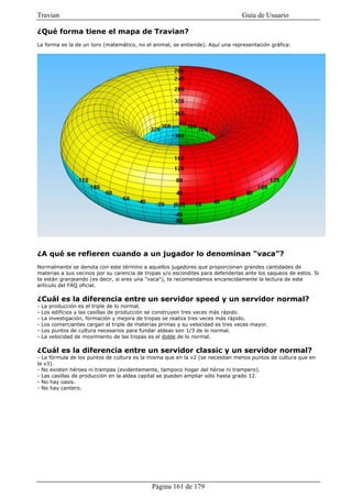 Travian                                                                           Guía de Usuario

¿Qué forma tiene el mapa de Travian?
La forma es la de un toro (matemático, no el animal, se entiende). Aquí una representación gráfica:




¿A qué se refieren cuando a un jugador lo denominan "vaca"?
Normalmente se denota con este término a aquellos jugadores que proporcionan grandes cantidades de
materias a sus vecinos por su carencia de tropas y/o escondites para defenderlas ante los saqueos de estos. Si
te están granjeando (es decir, si eres una "vaca"), te recomendamos encarecidamente la lectura de este
artículo del FAQ oficial.

¿Cuál es la diferencia entre un servidor speed y un servidor normal?
-   La producción es el triple de lo normal.
-   Los edificios y las casillas de producción se construyen tres veces más rápido.
-   La investigación, formación y mejora de tropas se realiza tres veces más rápido.
-   Los comerciantes cargan el triple de materias primas y su velocidad es tres veces mayor.
-   Los puntos de cultura necesarios para fundar aldeas son 1/3 de lo normal.
-   La velocidad de movimiento de las tropas es el doble de lo normal.

¿Cuál es la diferencia entre un servidor classic y un servidor normal?
- La fórmula de los puntos de cultura es la misma que en la v2 (se necesitan menos puntos de cultura que en
la v3).
- No existen héroes ni trampas (evidentemente, tampoco hogar del héroe ni trampero).
- Las casillas de producción en la aldea capital se pueden ampliar sólo hasta grado 12.
- No hay oasis.
- No hay cantero.




                                              Página 161 de 179
 