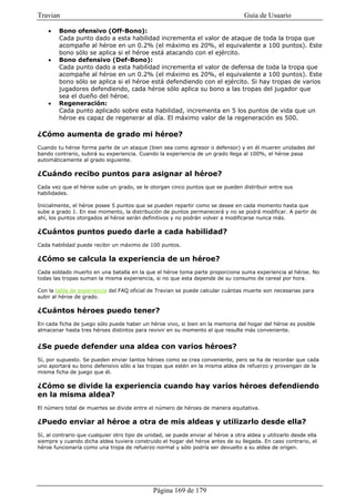 Travian                                                                            Guía de Usuario

    •   Bono ofensivo (Off-Bono):
        Cada punto dado a esta habilidad incrementa el valor de ataque de toda la tropa que
        acompañe al héroe en un 0.2% (el máximo es 20%, el equivalente a 100 puntos). Este
        bono sólo se aplica si el héroe está atacando con el ejército.
    •   Bono defensivo (Def-Bono):
        Cada punto dado a esta habilidad incrementa el valor de defensa de toda la tropa que
        acompañe al héroe en un 0.2% (el máximo es 20%, el equivalente a 100 puntos). Este
        bono sólo se aplica si el héroe está defendiendo con el ejército. Si hay tropas de varios
        jugadores defendiendo, cada héroe sólo aplica su bono a las tropas del jugador que
        sea el dueño del héroe.
    •   Regeneración:
        Cada punto aplicado sobre esta habilidad, incrementa en 5 los puntos de vida que un
        héroe es capaz de regenerar al día. El máximo valor de la regeneración es 500.

¿Cómo aumenta de grado mi héroe?
Cuando tu héroe forma parte de un ataque (bien sea como agresor o defensor) y en él mueren unidades del
bando contrario, subirá su experiencia. Cuando la experiencia de un grado llega al 100%, el héroe pasa
automáticamente al grado siguiente.

¿Cuándo recibo puntos para asignar al héroe?
Cada vez que el héroe sube un grado, se le otorgan cinco puntos que se pueden distribuir entre sus
habilidades.

Inicialmente, el héroe posee 5 puntos que se pueden repartir como se desee en cada momento hasta que
sube a grado 1. En ese momento, la distribución de puntos permanecerá y no se podrá modificar. A partir de
ahí, los puntos otorgados al héroe serán definitivos y no podrán volver a modificarse nunca más.

¿Cuántos puntos puedo darle a cada habilidad?
Cada habilidad puede recibir un máximo de 100 puntos.

¿Cómo se calcula la experiencia de un héroe?
Cada soldado muerto en una batalla en la que el héroe toma parte proporciona suma experiencia al héroe. No
todas las tropas suman la misma experiencia, si no que esta depende de su consumo de cereal por hora.

Con la tabla de experiencia del FAQ oficial de Travian se puede calcular cuántas muerte son necesarias para
subir al héroe de grado.

¿Cuántos héroes puedo tener?
En cada ficha de juego sólo puede haber un héroe vivo, si bien en la memoria del hogar del héroe es posible
almacenar hasta tres héroes distintos para revivir en su momento el que resulte más conveniente.


¿Se puede defender una aldea con varios héroes?
Sí, por supuesto. Se pueden enviar tantos héroes como se crea conveniente, pero se ha de recordar que cada
uno aportará su bono defensivo sólo a las tropas que estén en la misma aldea de refuerzo y provengan de la
misma ficha de juego que él.

¿Cómo se divide la experiencia cuando hay varios héroes defendiendo
en la misma aldea?
El número total de muertes se divide entre el número de héroes de manera equitativa.

¿Puedo enviar al héroe a otra de mis aldeas y utilizarlo desde ella?
Sí, al contrario que cualquier otro tipo de unidad, se puede enviar al héroe a otra aldea y utilizarlo desde ella
siempre y cuando dicha aldea tuviera construido el hogar del héroe antes de su llegada. En caso contrario, el
héroe funcionaría como una tropa de refuerzo normal y sólo podría ser devuelto a su aldea de origen.




                                              Página 169 de 179
 