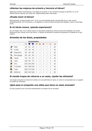Travian                                                                           Guía de Usuario

¿Afectan las mejoras de armería y herrería al héroe?
Dado que el héroe no pertenece a una aldea en concreto, si no a la ficha de juego en general, no, no le
afectan dichas mejores, las cuales son independientes para cada aldea.

¿Puede morir el héroe?
Efectivamente, el héroe puede morir. Si en una única batalla pierde más del 90% de su vida, morirá
automáticamente. Por el contrario, si va bajando su vida a lo largo de diferentes batallas, morirá si esta llega
al 0%.

Si mi héroe muere, ¿pierde experiencia?
No, en ningún caso. Si un héroe muere, al resucitarlo poseerá los mismos puntos de habilidad y la misma
experiencia que cuando murió (de hecho, ni siquiera se perderá la experiencia ganada en la batalla en la que
muere).

Animales de los Oasis, propiedades




Si mando tropas de refuerzo a un oasis, ¿quién las alimenta?
Las tropas consumen el cereal de la aldea a la cual pertenece el oasis. Un oasis no conquistado por un jugador
no puede ser reforzado.

¿Qué pasa si conquisto una aldea que tiene un oasis anexado?
El oasis quedará como una tierra abandonada a la espera de ser anexada.




                                              Página 170 de 179
 