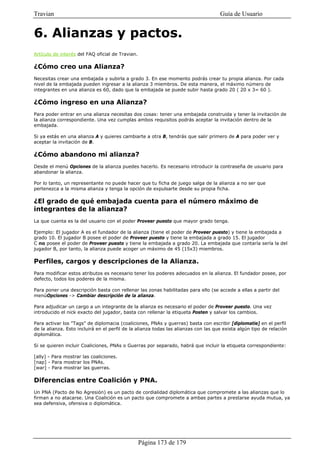 Travian                                                                              Guía de Usuario


6. Alianzas y pactos.
Artículo de interés del FAQ oficial de Travian.

¿Cómo creo una Alianza?
Necesitas crear una embajada y subirla a grado 3. En ese momento podrás crear tu propia alianza. Por cada
nivel de la embajada pueden ingresar a la alianza 3 miembros. De esta manera, el máximo número de
integrantes en una alianza es 60, dado que la embajada se puede subir hasta grado 20 ( 20 x 3= 60 ).

¿Cómo ingreso en una Alianza?
Para poder entrar en una alianza necesitas dos cosas: tener una embajada construida y tener la invitación de
la alianza correspondiente. Una vez cumplas ambos requisitos podrás aceptar la invitación dentro de la
embajada.

Si ya estás en una alianza A y quieres cambiarte a otra B, tendrás que salir primero de A para poder ver y
aceptar la invitación de B.

¿Cómo abandono mi alianza?
Desde el menú Opciones de la alianza puedes hacerlo. Es necesario introducir la contraseña de usuario para
abandonar la alianza.

Por lo tanto, un representante no puede hacer que tu ficha de juego salga de la alianza a no ser que
pertenezca a la misma alianza y tenga la opción de expulsarte desde su propia ficha.

¿El grado de qué embajada cuenta para el número máximo de
integrantes de la alianza?
La que cuenta es la del usuario con el poder Proveer puesto que mayor grado tenga.

Ejemplo: El jugador A es el fundador de la alianza (tiene el poder de Proveer puesto) y tiene la embajada a
grado 10. El jugador B posee el poder de Proveer puesto y tiene la embajada a grado 15. El jugador
C no posee el poder de Proveer puesto y tiene la embajada a grado 20. La embajada que contaría sería la del
jugador B, por tanto, la alianza puede acoger un máximo de 45 (15x3) miembros.

Perfiles, cargos y descripciones de la Alianza.
Para modificar estos atributos es necesario tener los poderes adecuados en la alianza. El fundador posee, por
defecto, todos los poderes de la misma.

Para poner una descripción basta con rellenar las zonas habilitadas para ello (se accede a ellas a partir del
menúOpciones -> Cambiar descripción de la alianza.

Para adjudicar un cargo a un integrante de la alianza es necesario el poder de Proveer puesto. Una vez
introducido el nick exacto del jugador, basta con rellenar la etiqueta Posten y salvar los cambios.

Para activar los "Tags" de diplomacia (coaliciones, PNAs y guerras) basta con escribir [diplomatie] en el perfil
de la alianza. Esto incluirá en el perfil de la alianza todas las alianzas con las que exista algún tipo de relación
diplomática.

Si se quieren incluir Coaliciones, PNAs o Guerras por separado, habrá que incluir la etiqueta correspondiente:

[ally] - Para mostrar las coaliciones.
[nap] - Para mostrar los PNAs.
[war] - Para mostrar las guerras.

Diferencias entre Coalición y PNA.
Un PNA (Pacto de No Agresión) es un pacto de cordialidad diplomática que compromete a las alianzas que lo
firman a no atacarse. Una Coalición es un pacto que compromete a ambas partes a prestarse ayuda mutua, ya
sea defensiva, ofensiva o diplomática.




                                                  Página 173 de 179
 