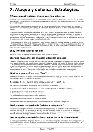 Travian                                                                          Guía de Usuario


7. Ataque y defensa. Estrategias.
Diferencias entre ataque, atraco, acecho y refuerzo.
Cuando las tropas se mandan en ataque, los atacantes luchan contra los defensores hasta que uno de los dos
bandos muere completamente. Si quedan supervivientes del atacante, esos supervivientes roban las materias
que pueden cargar.

En modo atraco los soldados de ambos bandos no mueren completamente (excepto cuando hay grandes
diferencias de número entre unos y otros). Si sobreviven atacantes se llevan un botín al igual que en modo
ataque.

En modo acecho las tropas espías, se infiltran en la aldea enemiga para recabar datos de tropas y medidas
defensivas (muralla, palacio, residencia) o de materias almacenadas. Si hay espías enemigos en la aldea se
produce una lucha. Si ganan los atacantes, escaparán con la información obtenida. Los espías defensores
nunca mueren en un acecho enemigo. Para mandar un ataque en modo acecho solo se deben enviar las tropas
de acecho, en modo atraco o ataque normal, es indiferente.

Cuando se envía un refuerzo de tropas a otra aldea, una vez llegan las tropas a la aldea, se alimentan de ella
y no de su aldea de origen. Este método suele utilizarse para enviar tropas defensivas a otras aldeas. Una vez
las tropas están asentadas en la otra aldea, si otro jugador ataca la aldea, las tropas que están reforzando la
aldea defienden conjuntamente.

¿Hay límite de ataques por día?
No, no hay límite de ataques, se pueden hacer todos los que se quieran.

¿Por qué mueren tropas al atacar aldeas sin defensas?
Todas las aldeas tienen una defensa base que hace que al atacar esas aldeas con pocas tropas siempre pueda
morir alguna. Además, si el jugador posee residencia o palacio, tendrá más puntos de defensa que los básicos.
La muralla/empalizada/terraplén aporta un bonus defensivo a la aldea, así que también puede influir el hecho
de que esté construida. Por último, la diferencia de habitantes entre el agresor y defensor también puede
influir en esto. Cuando el agresor es más grande que el defensor, este último recibe un bonus defensivo
(llamado bonus de moral) más grande cuanto mayor sea la diferencia de habitantes con su agresor.

¿Qué es y para qué sirve un “fake”?
Un fake es un señuelo, un ataque normalmente hecho con una sola tropa, que se envía contra enemigos para
confundirlos a la hora de atacar o de defender.

Consejos básicos para defensas, ataques y acechos.
Haz ejércitos compensados, no los hagas sólo de infantería o caballería.

El ejército ofensivo hazlo en pocas aldeas, no suele ser eficaz hacerlo en más de 1 o 2 aldeas.

El ejercito defensivo puedes diversificarlo en varias.

Ten unidades de contraespionaje en todas tus aldeas.

No olvides tener un buen número de armas de asedio.

Intenta tener una buena red de graneros y de comerciantes para mantener tus ejércitos.

¿Cuándo usar la maquinaria (arietes y catapultas)?
Los arietes se usan para derribar la muralla/terraplén/empalizada y de esa forma neutralizar el bonus
defensivo que aporta. Las catapultas sirven para derribar edificios o casillas de producción de las aldeas
enemigas. Los arietes y catapultas son esenciales, por ejemplo, a la hora de realizar conquistas de aldeas,
derribar maravillas enemigas o destruir aldeas productoras de tropas.

¿Construyo las tropas defensivas y ofensivas en la misma aldea?
Es aconsejable centralizar el ejército ofensivo en una sola aldea para poder aumentarlo lo máximo posible. Las
defensas se pueden distribuir en varias aldeas puesto que las defensas se pueden juntar para defender y la
ofensiva para atacar no.


                                               Página 175 de 179
 