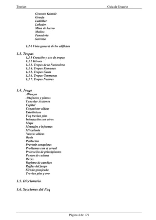 Travian                                                    Guía de Usuario

              Granero Grande
              Granja
              Ladrillar
              Leñador
              Mina de hierro
              Molino
              Panadería
              Serrería

      1.2.6 Vista general de los edificios

1.3. Tropas
      1.3.1 Creación y uso de tropas
      1.3.2 Héroes
      1.3.3. Tropas de la Naturaleza
      1.3.4. Tropas Romanas
      1.3.5. Tropas Galas
      1.3.6. Tropas Germanas
      1.3.7. Tropas Natares


1.4. Juego
      Alianzas
      Artefactos y planos
      Cancelar Acciones
      Capital
      Conquistar aldeas
      Estadísticas
      Faq travian plus
      Interacción con otros
      Mapa
      Mensajes e informes
      Miscelania
      Nuevas aldeas
      Oasis
      Población
      Prevenir conquistas
      Problemas con el cereal
      Protección de principiantes
      Puntos de cultura
      Razas
      Registro de cambios
      Reglas del juego
      Siendo granjeado
      Travian plus y oro

1.5. Diccionario

1.6. Secciones del Faq




                                         Página 4 de 179
 