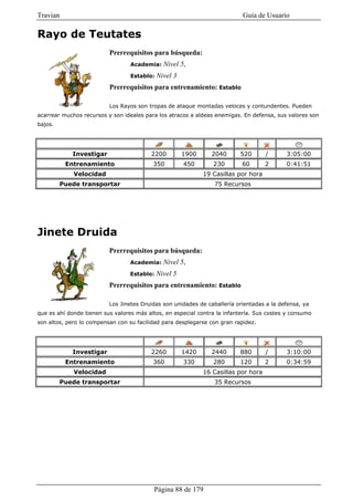 Travian                                                                    Guía de Usuario

Rayo de Teutates
                          Prerrequisitos para búsqueda:
                                  Academia:    Nivel 5,
                                  Establo:   Nivel 3
                          Prerrequisitos para entrenamiento: Establo

                          Los Rayos son tropas de ataque montadas veloces y contundentes. Pueden
acarrear muchos recursos y son ideales para los atracos a aldeas enemigas. En defensa, sus valores son
bajos.




            Investigar                   2200          1900     2040      520        /     3:05:00
          Entrenamiento                   350          450       230       60        2     0:41:51
             Velocidad                                        19 Casillas por hora
         Puede transportar                                       75 Recursos




Jinete Druida
                          Prerrequisitos para búsqueda:
                                  Academia:    Nivel 5,
                                  Establo:   Nivel 5
                          Prerrequisitos para entrenamiento: Establo

                          Los Jinetes Druidas son unidades de caballería orientadas a la defensa, ya
que es ahí donde tienen sus valores más altos, en especial contra la infantería. Sus costes y consumo
son altos, pero lo compensan con su facilidad para desplegarse con gran rapidez.




            Investigar                   2260          1420     2440      880        /     3:10:00
          Entrenamiento                   360          330       280      120        2     0:34:59
             Velocidad                                        16 Casillas por hora
         Puede transportar                                       35 Recursos




                                           Página 88 de 179
 
