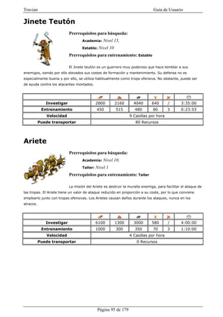 Travian                                                                      Guía de Usuario

Jinete Teutón
                           Prerrequisitos para búsqueda:
                                   Academia:     Nivel 15,
                                   Establo:   Nivel 10
                           Prerrequisitos para entrenamiento: Establo

                           El Jinete teutón es un guerrero muy poderoso que hace temblar a sus
enemigos, siendo por ello elevados sus costes de formación y mantenimiento. Su defensa no es
especialmente buena y por ello, se utiliza habitualmente como tropa ofensiva. No obstante, puede ser
de ayuda contra los atacantes montados.




              Investigar                     2800        2160      4040      640       /      3:35:00
            Entrenamiento                    450         515       480       80        3      0:23:53
              Velocidad                                          9 Casillas por hora
           Puede transportar                                        80 Recursos




Ariete
                           Prerrequisitos para búsqueda:
                                   Academia:     Nivel 10,
                                   Taller:   Nivel 1
                           Prerrequisitos para entrenamiento: Taller

                           La misión del Ariete es destruir la muralla enemiga, para facilitar el ataque de
las tropas. El Ariete tiene un valor de ataque reducido en proporción a su coste, por lo que conviene
emplearlo junto con tropas ofensivas. Los Arietes causan daños durante los ataques, nunca en los
atracos.




              Investigar                     6100        1300      3000      580       /      4:00:00
            Entrenamiento                    1000        300       350       70        3      1:10:00
              Velocidad                                          4 Casillas por hora
           Puede transportar                                        0 Recursos




                                              Página 95 de 179
 