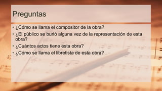Preguntas
• ¿Cómo se llama el compositor de la obra?
• ¿El público se burló alguna vez de la representación de esta
obra?
• ¿Cuántos actos tiene esta obra?
• ¿Cómo se llama el libretista de esta obra?
 