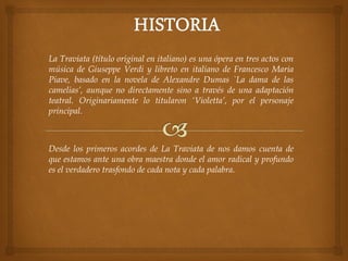 La Traviata (título original en italiano) es una ópera en tres actos con
música de Giuseppe Verdi y libreto en italiano de Francesco Maria
Piave, basado en la novela de Alexandre Dumas `La dama de las
camelias’, aunque no directamente sino a través de una adaptación
teatral. Originariamente lo titularon ‘Violetta’, por el personaje
principal.
Desde los primeros acordes de La Traviata de nos damos cuenta de
que estamos ante una obra maestra donde el amor radical y profundo
es el verdadero trasfondo de cada nota y cada palabra.
 