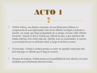 
 Violeta Valery, una famosa cortesana, da una fiesta para celebrar su
recuperación de una enfermedad. Uno de los últimos en llegar a la fiesta es
Gastón, un conde, que llega acompañado de su amigo, el joven noble Alfredo
Germont. Gastón le dice a Violeta que Alfredo la ama, y que mientras ella
estaba enferma, él la visitó cada día. Alfredo, una vez presentados, le expresa
su preocupación por su delicada salud, y luego le declara su amor.
 Al principio, Violeta lo rechaza porque su amor no significa nada para ella,
pero hay algo en Alfredo que le llega al corazón.
 Después de la fiesta, Violeta piensa en la posibilidad de una relación con amor
verdadero pero finalmente desecha la idea.
ACTO 1
 