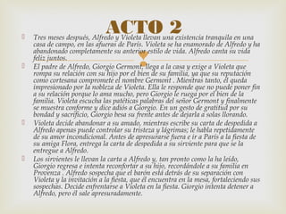 
 Tres meses después, Alfredo y Violeta llevan una existencia tranquila en una
casa de campo, en las afueras de París. Violeta se ha enamorado de Alfredo y ha
abandonado completamente su anterior estilo de vida. Alfredo canta su vida
feliz juntos.
 El padre de Alfredo, Giorgio Germont, llega a la casa y exige a Violeta que
rompa su relación con su hijo por el bien de su familia, ya que su reputación
como cortesana compromete el nombre Germont . Mientras tanto, él queda
impresionado por la nobleza de Violeta. Ella le responde que no puede poner fin
a su relación porque lo ama mucho, pero Giorgio le ruega por el bien de la
familia. Violeta escucha las patéticas palabras del señor Germont y finalmente
se muestra conforme y dice adiós a Giorgio. En un gesto de gratitud por su
bondad y sacrificio, Giorgio besa su frente antes de dejarla a solas llorando.
 Violeta decide abandonar a su amado, mientras escribe su carta de despedida a
Alfredo apenas puede controlar su tristeza y lágrimas; le habla repetidamente
de su amor incondicional. Antes de apresurarse fuera e ir a París a la fiesta de
su amiga Flora, entrega la carta de despedida a su sirviente para que se la
entregue a Alfredo.
 Los sirvientes le llevan la carta a Alfredo y, tan pronto como la ha leído,
Giorgio regresa e intenta reconfortar a su hijo, recordándole a su familia en
Provenza . Alfredo sospecha que el barón está detrás de su separación con
Violeta y la invitación a la fiesta, que él encuentra en la mesa, fortaleciendo sus
sospechas. Decide enfrentarse a Violeta en la fiesta. Giorgio intenta detener a
Alfredo, pero él sale apresuradamente.
ACTO 2
 
