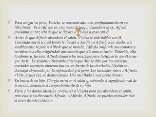 
 Para ahogar su pena, Violeta, se consume aún más profundamente en su
libertinaje. Ve a Alfredo en una mesa de juego. Cuando él la ve, Alfredo
proclama en voz alta de que se llevará a Violeta a casa con él.
 Antes de que Alfredo abandone el salón, Violeta le pide hablar con él.
Temiendo que la ira del barón le llevará a desafiar a Alfredo a un duelo, ella
amablemente le pide a Alfredo que se marche. Alfredo confunde sus temores y
se enfrenta a ella, exigiéndole que admita que ella ama al barón. Dolorida, ella
lo admite y, furioso, Alfredo llama a los invitados para testificar lo que él tiene
que decir . La deshonra tirándole dinero que dice le debe por los servicios
prestados mientras vivieron juntos, en frente de los invitados. Violeta se
desmaya abrumada por la enfermedad y la pena. Los invitados riñen a Alfredo:
«Vete de una vez, te despreciamos. Has insultado a una noble dama».
 En busca de su hijo, Giorgio entra en el salón y, sabiendo el significado real de
la escena, denuncia el comportamiento de su hijo.
 Flora y las damas intentan convencer a Violeta para que abandone el salón,
pero esta se vuelve hacia Alfredo:  «Alfredo, Alfredo, no puedes entender todo
el amor de este corazón».
 