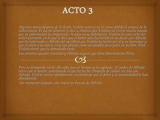  Algunos meses después de la fiesta, Violeta aparece en la cama debido al avance de laAlgunos meses después de la fiesta, Violeta aparece en la cama debido al avance de la
tuberculosis. El doctor Grenvil le dice a Annina que Violetta no vivirá mucho puestotuberculosis. El doctor Grenvil le dice a Annina que Violetta no vivirá mucho puesto
que su enfermedad ha empeorado. A solas en su habitación, Violeta lee una carta delque su enfermedad ha empeorado. A solas en su habitación, Violeta lee una carta del
señor Germont, en la que le dice que el barón sólo fue herido en su duelo con Alfredo;señor Germont, en la que le dice que el barón sólo fue herido en su duelo con Alfredo;
que ha informado a Alfredo del sacrificio que Violeta ha hecho por él y su hermana; yque ha informado a Alfredo del sacrificio que Violeta ha hecho por él y su hermana; y
que él envía a su hijo a verla tan pronto como sea posible para pedir su perdón. Peroque él envía a su hijo a verla tan pronto como sea posible para pedir su perdón. Pero
Violeta siente que es demasiado tarde.Violeta siente que es demasiado tarde.
 Los amantes quedan reunidos y Alfredo sugiere que ellos abandonarán París.Los amantes quedan reunidos y Alfredo sugiere que ellos abandonarán París.
 Pero es demasiado tarde: ella sabe que su tiempo se ha agotado. El padre de AlfredoPero es demasiado tarde: ella sabe que su tiempo se ha agotado. El padre de Alfredo
entra con el doctor, lamentando lo que ha hecho. Después de cantar un dúo conentra con el doctor, lamentando lo que ha hecho. Después de cantar un dúo con
Alfredo, Violeta revive rápidamente, exclamando que el dolor y la incomodidad la hanAlfredo, Violeta revive rápidamente, exclamando que el dolor y la incomodidad la han
abandonado.abandonado.
 Un momento después, ella muere en brazos de Alfredo.Un momento después, ella muere en brazos de Alfredo.
 