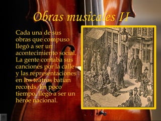 Obras musicales II
• Cada una de sus
obras que compuso
llegó a ser un
acontecimiento social.
La gente contaba sus
canciones por la calle
y las representaciones
en los teatros batían
records. En poco
tiempo, llegó a ser un
héroe nacional.
 
