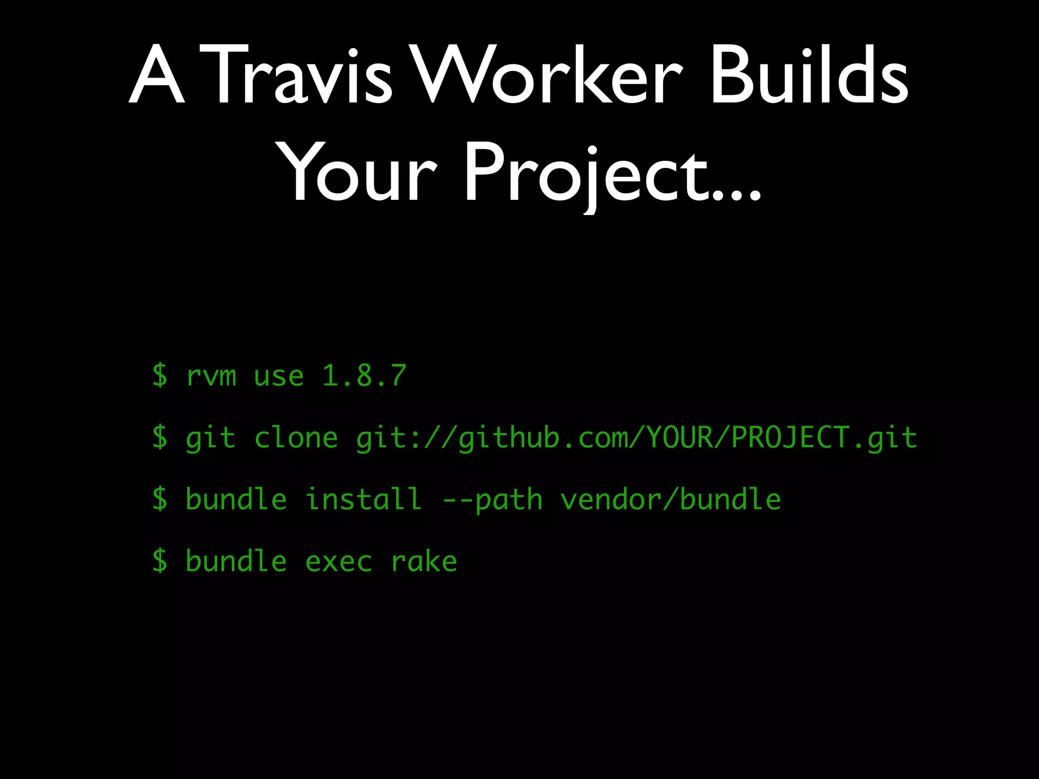 A Travis Worker Builds
    Your Project...

$ rvm use 1.8.7

$ git clone git://github.com/YOUR/PROJECT.git

$ bundle install --path vendor/bundle

$ bundle exec rake
 