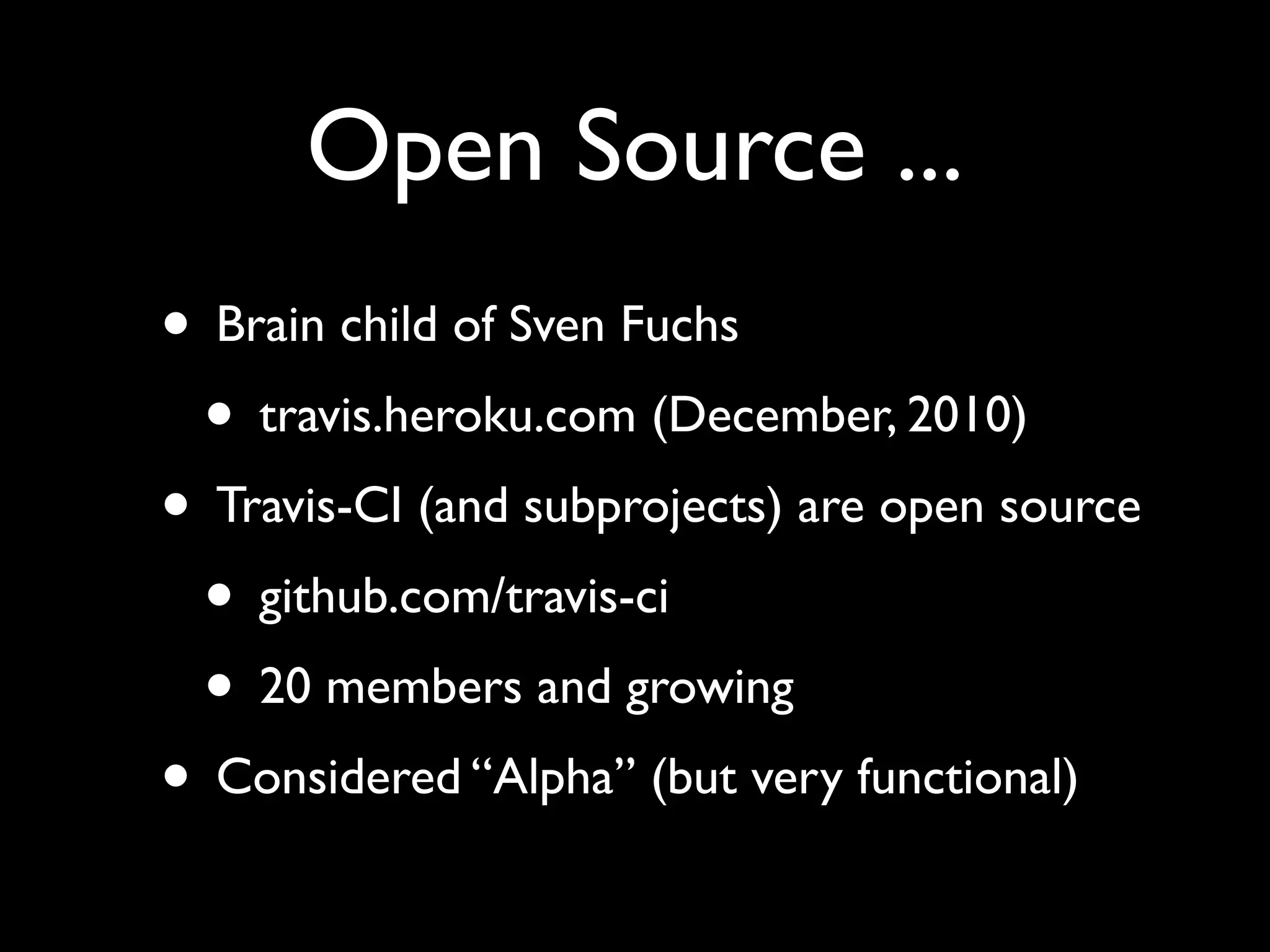 Open Source ...
• Brain child of Sven Fuchs
 • travis.heroku.com (December, 2010)
• Travis-CI (and subprojects) are open source
 • github.com/travis-ci
 • 20 members and growing
• Considered “Alpha” (but very functional)
 