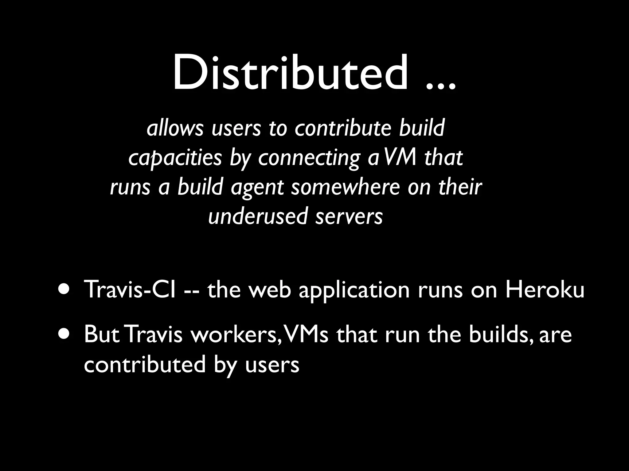 Distributed ...
        allows users to contribute build
      capacities by connecting a VM that
    runs a build agent somewhere on their
               underused servers


• Travis-CI -- the web application runs on Heroku
• But Travis workers,VMs that run the builds, are
  contributed by users
 
