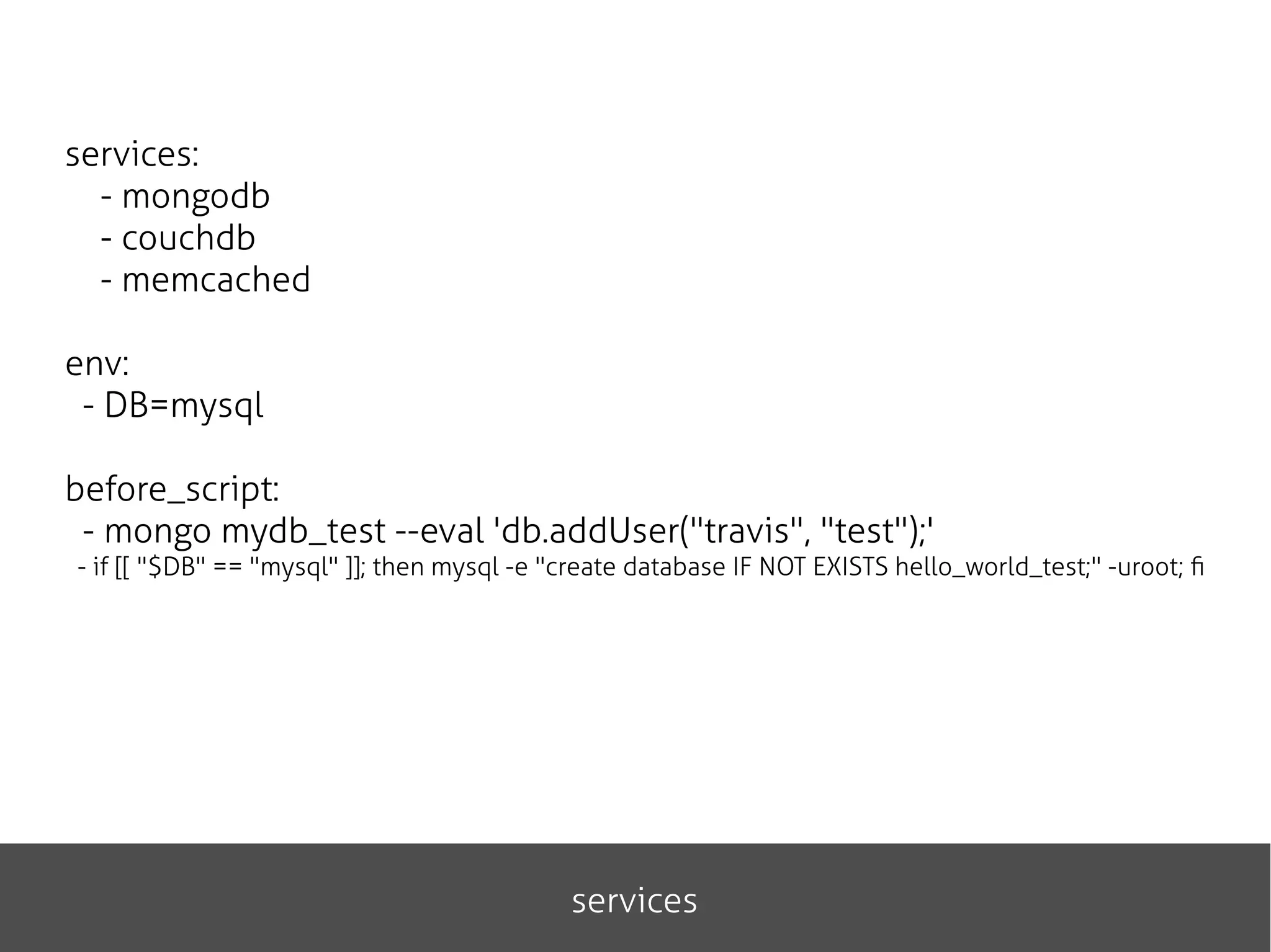 services
services:
- mongodb
- couchdb
- memcached
env:
- DB=mysql
before_script:
- mongo mydb_test --eval 'db.addUser("travis", "test");'
- if [[ "$DB" == "mysql" ]]; then mysql -e "create database IF NOT EXISTS hello_world_test;" -uroot; fi
 