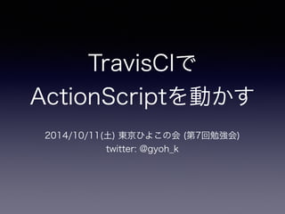TravisCIで 
ActionScriptを動かす 
2014/10/11(土) 東京ひよこの会 (第7回勉強会) 
twitter: @gyoh_k 
 
