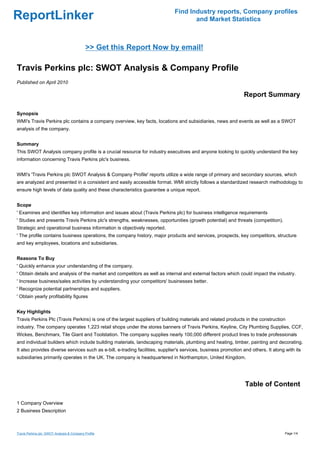 Find Industry reports, Company profiles
ReportLinker                                                                         and Market Statistics



                                             >> Get this Report Now by email!

Travis Perkins plc: SWOT Analysis & Company Profile
Published on April 2010

                                                                                                                Report Summary

Synopsis
WMI's Travis Perkins plc contains a company overview, key facts, locations and subsidiaries, news and events as well as a SWOT
analysis of the company.


Summary
This SWOT Analysis company profile is a crucial resource for industry executives and anyone looking to quickly understand the key
information concerning Travis Perkins plc's business.


WMI's 'Travis Perkins plc SWOT Analysis & Company Profile' reports utilize a wide range of primary and secondary sources, which
are analyzed and presented in a consistent and easily accessible format. WMI strictly follows a standardized research methodology to
ensure high levels of data quality and these characteristics guarantee a unique report.


Scope
' Examines and identifies key information and issues about (Travis Perkins plc) for business intelligence requirements
' Studies and presents Travis Perkins plc's strengths, weaknesses, opportunities (growth potential) and threats (competition).
Strategic and operational business information is objectively reported.
' The profile contains business operations, the company history, major products and services, prospects, key competitors, structure
and key employees, locations and subsidiaries.


Reasons To Buy
' Quickly enhance your understanding of the company.
' Obtain details and analysis of the market and competitors as well as internal and external factors which could impact the industry.
' Increase business/sales activities by understanding your competitors' businesses better.
' Recognize potential partnerships and suppliers.
' Obtain yearly profitability figures


Key Highlights
Travis Perkins Plc (Travis Perkins) is one of the largest suppliers of building materials and related products in the construction
industry. The company operates 1,223 retail shops under the stores banners of Travis Perkins, Keyline, City Plumbing Supplies, CCF,
Wickes, Benchmarx, Tile Giant and Toolstation. The company supplies nearly 100,000 different product lines to trade professionals
and individual builders which include building materials, landscaping materials, plumbing and heating, timber, painting and decorating.
It also provides diverse services such as e-bill, e-trading facilities, supplier's services, business promotion and others. It along with its
subsidiaries primarily operates in the UK. The company is headquartered in Northampton, United Kingdom.




                                                                                                                 Table of Content

1 Company Overview
2 Business Description



Travis Perkins plc: SWOT Analysis & Company Profile                                                                                  Page 1/4
 