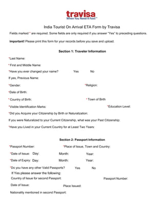 India Tourist On Arrival ETA Form by Travisa 
Fields marked * are required. Some fields are only required if you answer “Yes” to preceding questions. 
Important! Please print this form for your records before you save and upload. 
*Date of Birth:
Section 1: Traveler Information 
*Last Name:
* First and Middle Name:
*Have you ever changed your name? Yes  No 
If yes, Previous Name: 
*Gender:
* Town of Birth* Country of Birth:
*Religion:
*Visible Identification Marks: *Education Level:
*Did you Acquire your Citizenship by Birth or Naturalization:
If you were Naturalized to your Current Citizenship, what was your Past Citizenship: 
*Have you Lived in your Current Country for at Least Two Years:
Section 2: Passport Information 
*Passport Number: *Place of Issue, Town and Country:
*Date of Issue:
*Date of Expiry:
*Do you have any other Valid Passports?
Passport Number: 
Place Issued: 
Nationality mentioned in second Passport:
Yes  No 
Day: Month: Year:
Day: Month: Year:
If Yes please answer the following:
Country of Issue for second Passport:
Date of Issue:
 