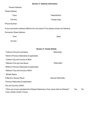 Section 3: Address Information 
Present Address 
*Street Address:
*Town: *State/District:
*Postal Code:*Country:
*Phone Number:
Is your permanent address different from the above? If so please answer the following: 
Permanent Street Address:
Town:  State:
Country: 
Section 4: Family Details 
*Fathers First and Last Name: *Nationality:
Father's Previous Nationality (if applicable):
*Father's City and Country of Birth:
*Mothers First and Last Name: *Nationality:
Mother's Previous Nationality (If applicable):
*Mothers' City and Country of Birth:
*Marital Status:
Were any of your grandparents Pakistani Nationals or from areas held by Pakistan?        Yes         No 
If yes, please contact Travisa.
*
If Married: Spouse Name: Spouse Nationality:
Previous Nationality (If applicable):
City and Country of Birth:
 